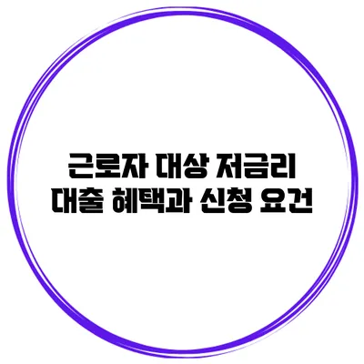 근로자 대상 저금리 대출 혜택과 신청 요건