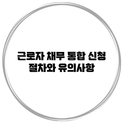 근로자 채무 통합 신청 절차와 유의사항