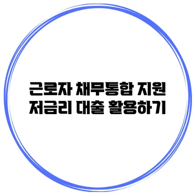 근로자 채무통합 지원 저금리 대출 활용하기