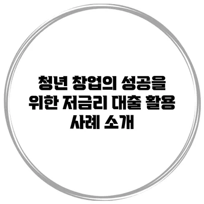 청년 창업의 성공을 위한 저금리 대출 활용 사례 소개